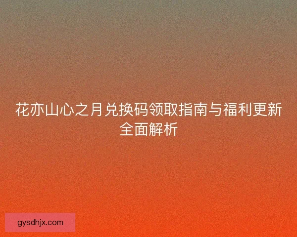 花亦山心之月兑换码领取指南与福利更新全面解析