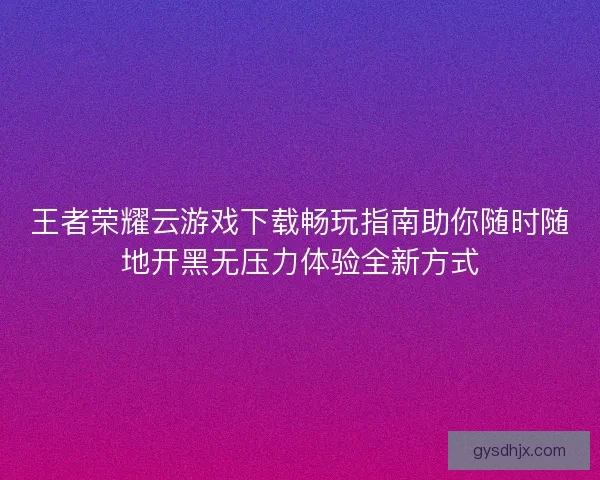 王者荣耀云游戏下载畅玩指南助你随时随地开黑无压力体验全新方式