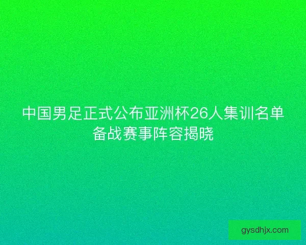 中国男足正式公布亚洲杯26人集训名单备战赛事阵容揭晓