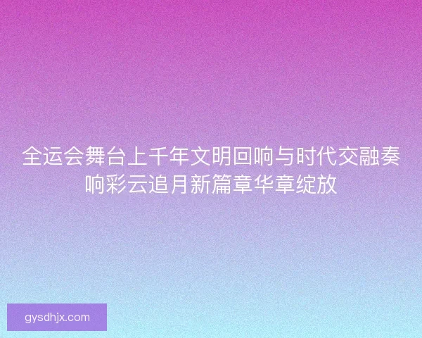 全运会舞台上千年文明回响与时代交融奏响彩云追月新篇章华章绽放