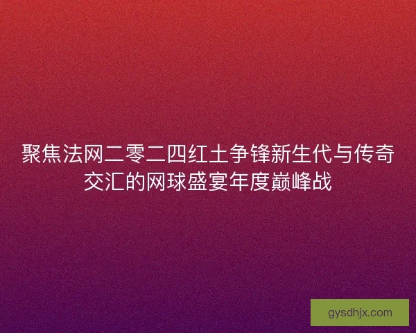 聚焦法网二零二四红土争锋新生代与传奇交汇的网球盛宴年度巅峰战