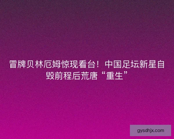 冒牌贝林厄姆惊现看台！中国足坛新星自毁前程后荒唐 “重生”
