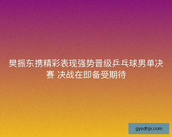 樊振东携精彩表现强势晋级乒乓球男单决赛 决战在即备受期待
